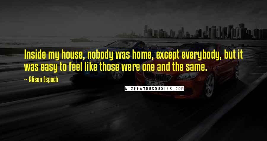 Alison Espach Quotes: Inside my house, nobody was home, except everybody, but it was easy to feel like those were one and the same.