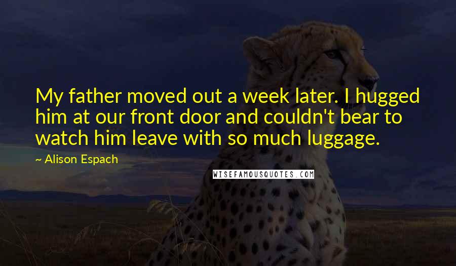 Alison Espach Quotes: My father moved out a week later. I hugged him at our front door and couldn't bear to watch him leave with so much luggage.