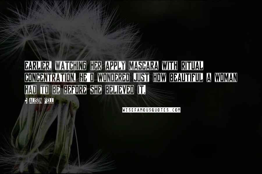 Alison Fell Quotes: Earlier, watching her apply mascara with ritual concentration, he'd wondered just how beautiful a woman had to be before she believed it.