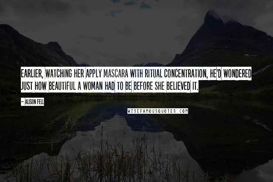 Alison Fell Quotes: Earlier, watching her apply mascara with ritual concentration, he'd wondered just how beautiful a woman had to be before she believed it.