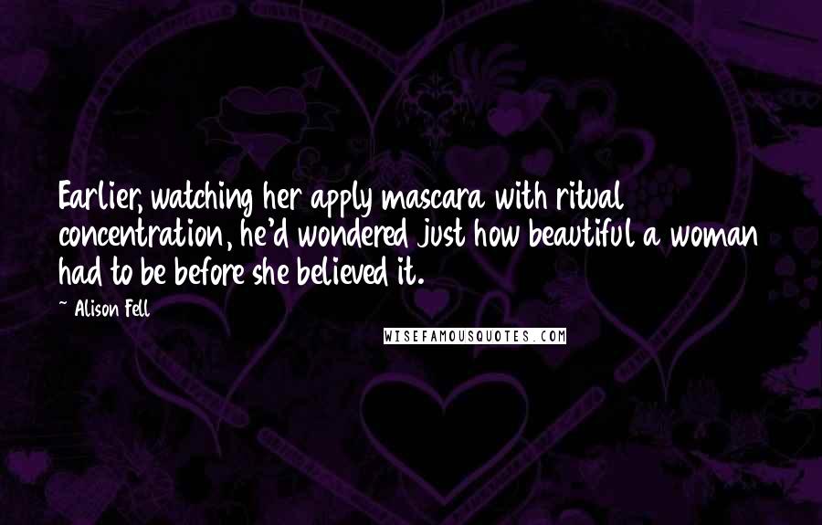 Alison Fell Quotes: Earlier, watching her apply mascara with ritual concentration, he'd wondered just how beautiful a woman had to be before she believed it.