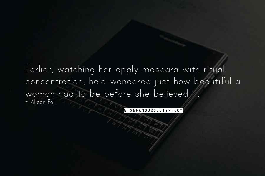 Alison Fell Quotes: Earlier, watching her apply mascara with ritual concentration, he'd wondered just how beautiful a woman had to be before she believed it.