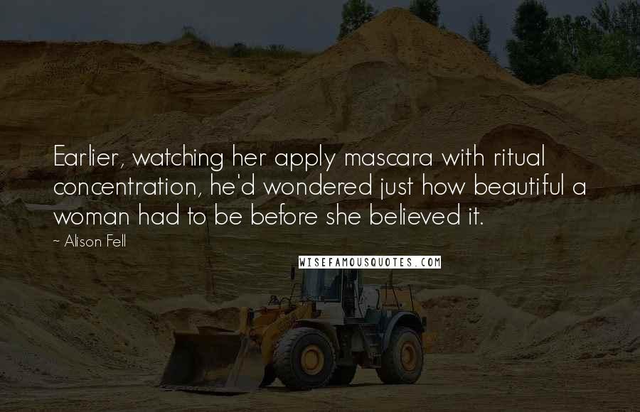 Alison Fell Quotes: Earlier, watching her apply mascara with ritual concentration, he'd wondered just how beautiful a woman had to be before she believed it.