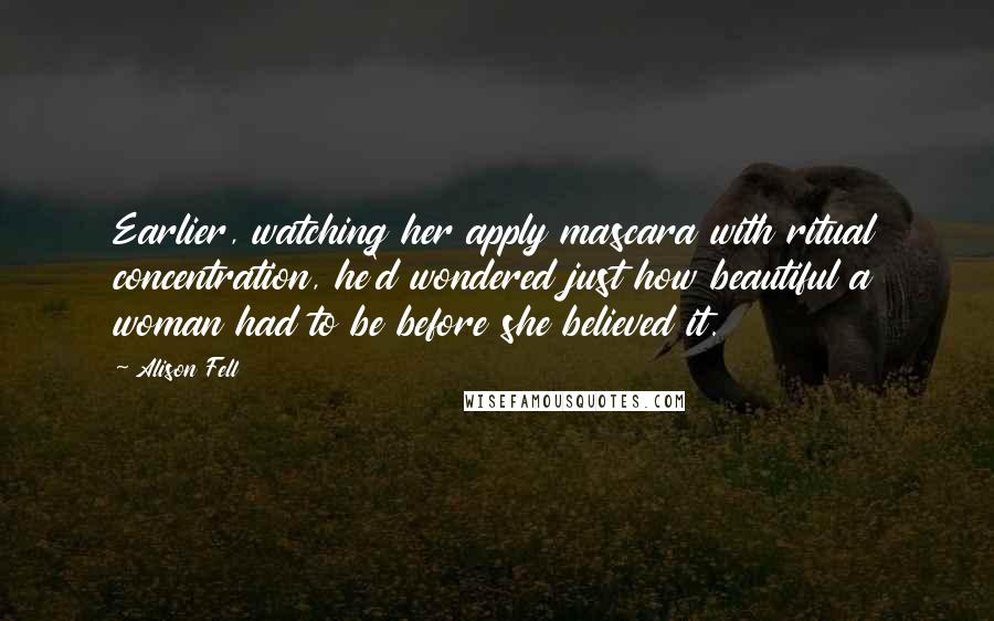 Alison Fell Quotes: Earlier, watching her apply mascara with ritual concentration, he'd wondered just how beautiful a woman had to be before she believed it.