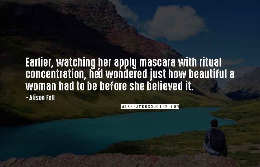 Alison Fell Quotes: Earlier, watching her apply mascara with ritual concentration, he'd wondered just how beautiful a woman had to be before she believed it.