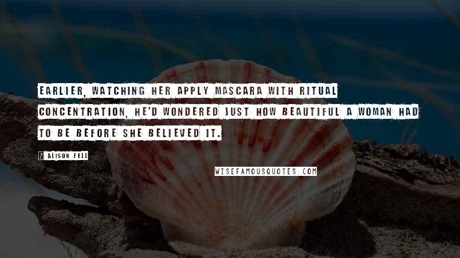 Alison Fell Quotes: Earlier, watching her apply mascara with ritual concentration, he'd wondered just how beautiful a woman had to be before she believed it.