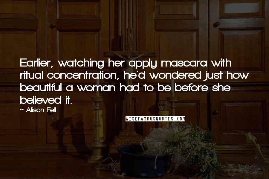 Alison Fell Quotes: Earlier, watching her apply mascara with ritual concentration, he'd wondered just how beautiful a woman had to be before she believed it.