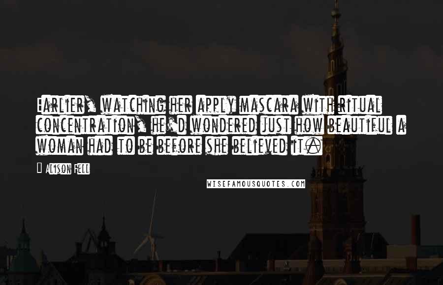 Alison Fell Quotes: Earlier, watching her apply mascara with ritual concentration, he'd wondered just how beautiful a woman had to be before she believed it.