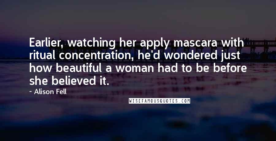 Alison Fell Quotes: Earlier, watching her apply mascara with ritual concentration, he'd wondered just how beautiful a woman had to be before she believed it.
