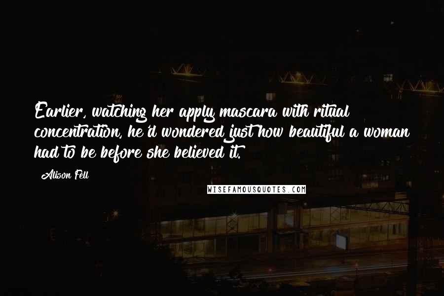 Alison Fell Quotes: Earlier, watching her apply mascara with ritual concentration, he'd wondered just how beautiful a woman had to be before she believed it.