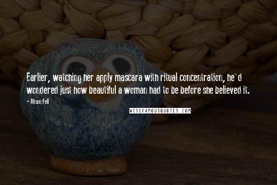 Alison Fell Quotes: Earlier, watching her apply mascara with ritual concentration, he'd wondered just how beautiful a woman had to be before she believed it.