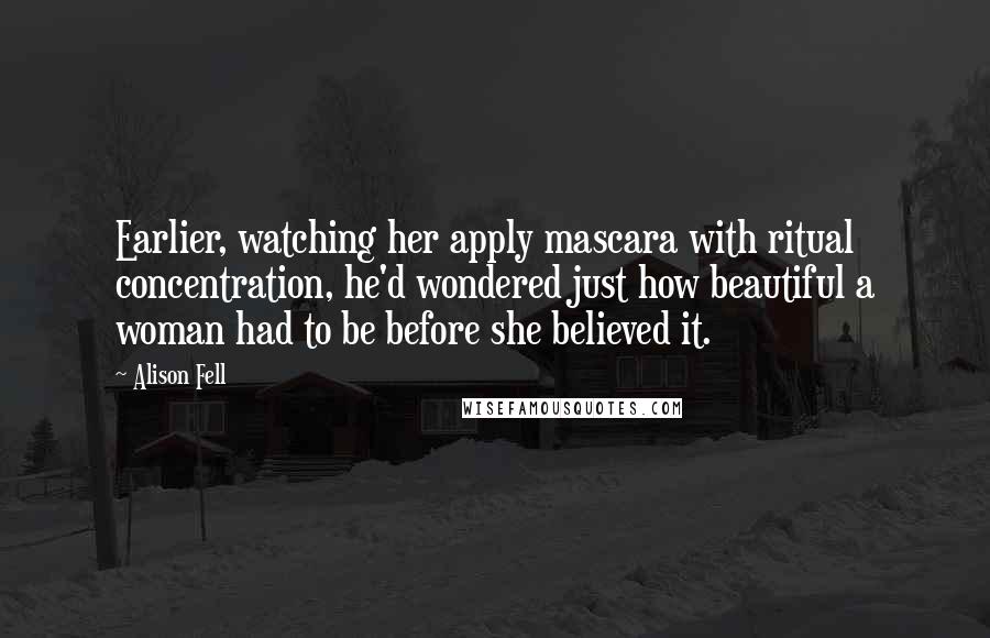 Alison Fell Quotes: Earlier, watching her apply mascara with ritual concentration, he'd wondered just how beautiful a woman had to be before she believed it.