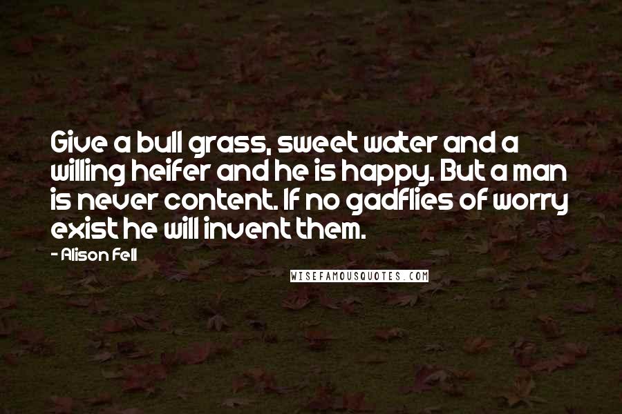 Alison Fell Quotes: Give a bull grass, sweet water and a willing heifer and he is happy. But a man is never content. If no gadflies of worry exist he will invent them.