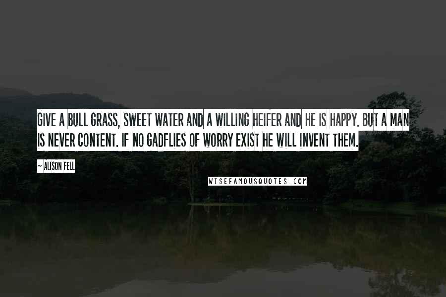 Alison Fell Quotes: Give a bull grass, sweet water and a willing heifer and he is happy. But a man is never content. If no gadflies of worry exist he will invent them.