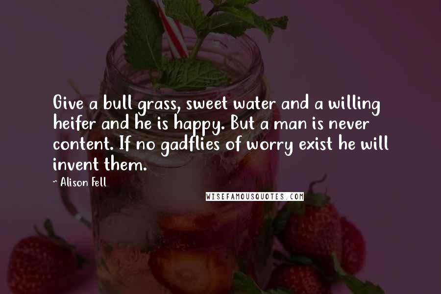 Alison Fell Quotes: Give a bull grass, sweet water and a willing heifer and he is happy. But a man is never content. If no gadflies of worry exist he will invent them.