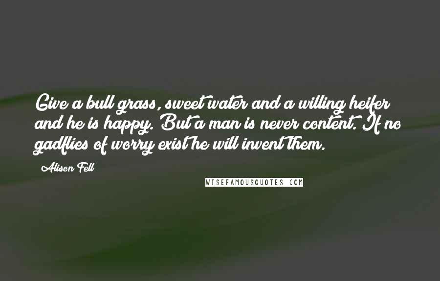 Alison Fell Quotes: Give a bull grass, sweet water and a willing heifer and he is happy. But a man is never content. If no gadflies of worry exist he will invent them.