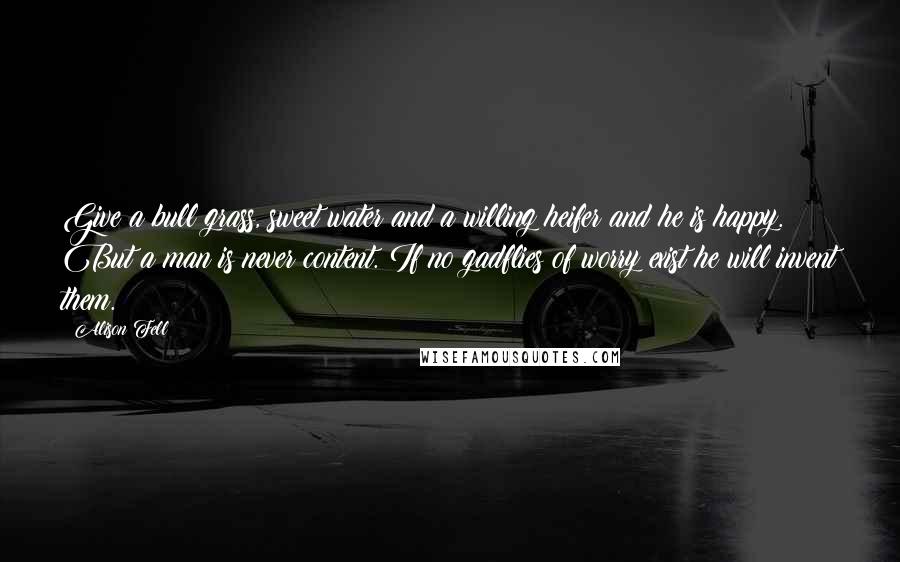 Alison Fell Quotes: Give a bull grass, sweet water and a willing heifer and he is happy. But a man is never content. If no gadflies of worry exist he will invent them.