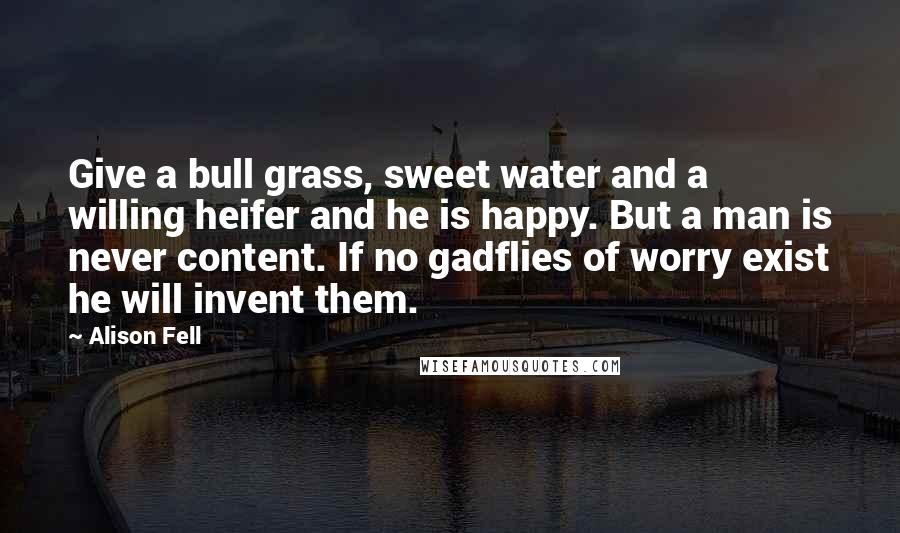 Alison Fell Quotes: Give a bull grass, sweet water and a willing heifer and he is happy. But a man is never content. If no gadflies of worry exist he will invent them.