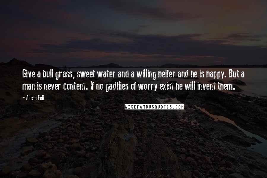 Alison Fell Quotes: Give a bull grass, sweet water and a willing heifer and he is happy. But a man is never content. If no gadflies of worry exist he will invent them.