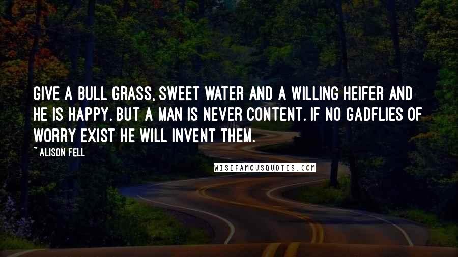 Alison Fell Quotes: Give a bull grass, sweet water and a willing heifer and he is happy. But a man is never content. If no gadflies of worry exist he will invent them.
