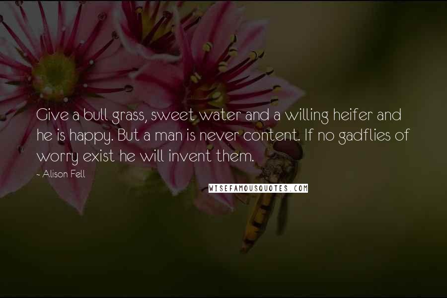 Alison Fell Quotes: Give a bull grass, sweet water and a willing heifer and he is happy. But a man is never content. If no gadflies of worry exist he will invent them.