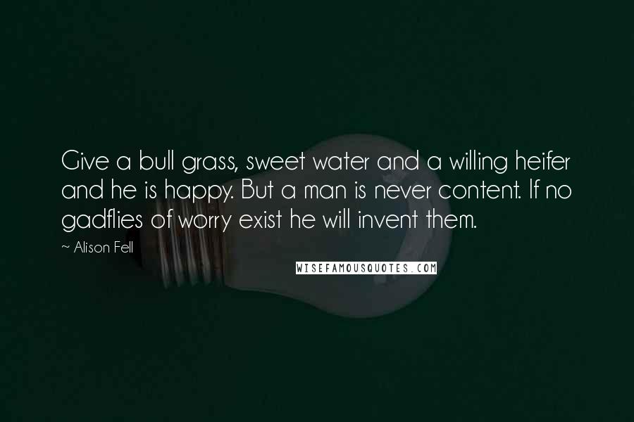 Alison Fell Quotes: Give a bull grass, sweet water and a willing heifer and he is happy. But a man is never content. If no gadflies of worry exist he will invent them.