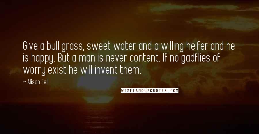 Alison Fell Quotes: Give a bull grass, sweet water and a willing heifer and he is happy. But a man is never content. If no gadflies of worry exist he will invent them.