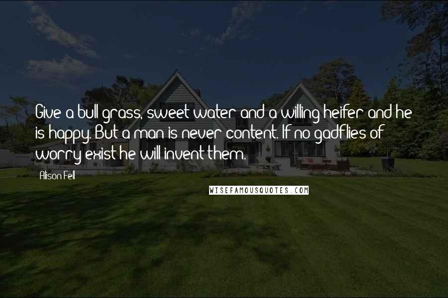 Alison Fell Quotes: Give a bull grass, sweet water and a willing heifer and he is happy. But a man is never content. If no gadflies of worry exist he will invent them.