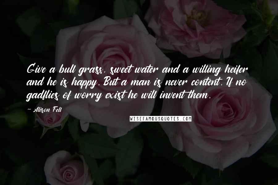 Alison Fell Quotes: Give a bull grass, sweet water and a willing heifer and he is happy. But a man is never content. If no gadflies of worry exist he will invent them.