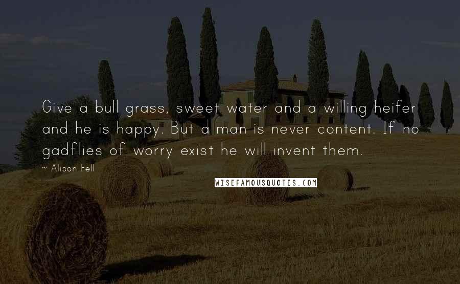 Alison Fell Quotes: Give a bull grass, sweet water and a willing heifer and he is happy. But a man is never content. If no gadflies of worry exist he will invent them.