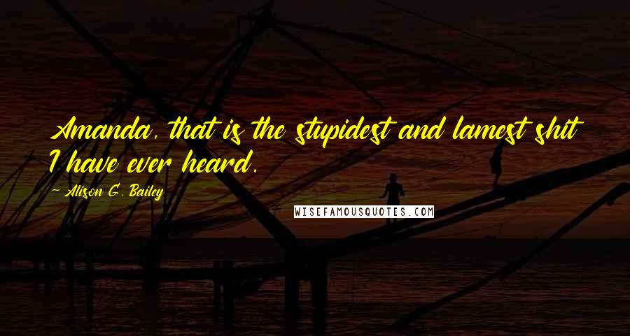 Alison G. Bailey Quotes: Amanda, that is the stupidest and lamest shit I have ever heard.