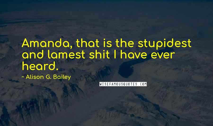 Alison G. Bailey Quotes: Amanda, that is the stupidest and lamest shit I have ever heard.