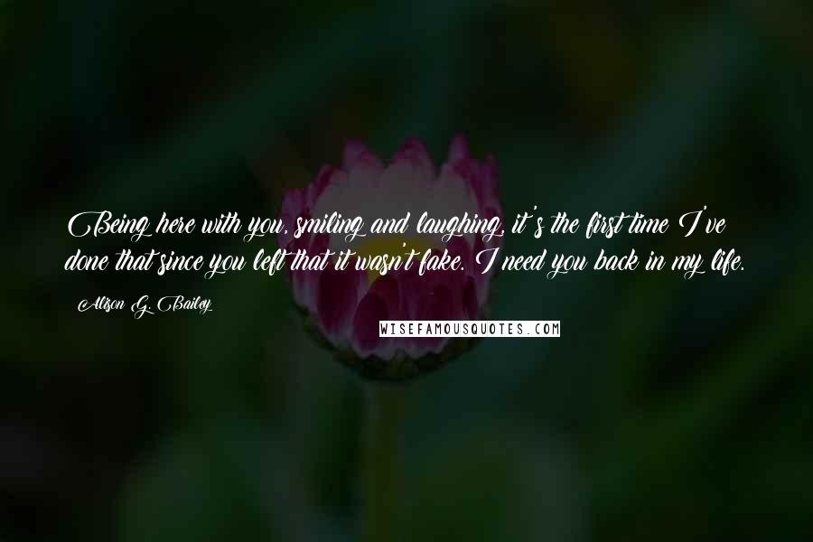 Alison G. Bailey Quotes: Being here with you, smiling and laughing, it's the first time I've done that since you left that it wasn't fake. I need you back in my life.