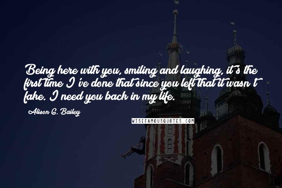 Alison G. Bailey Quotes: Being here with you, smiling and laughing, it's the first time I've done that since you left that it wasn't fake. I need you back in my life.