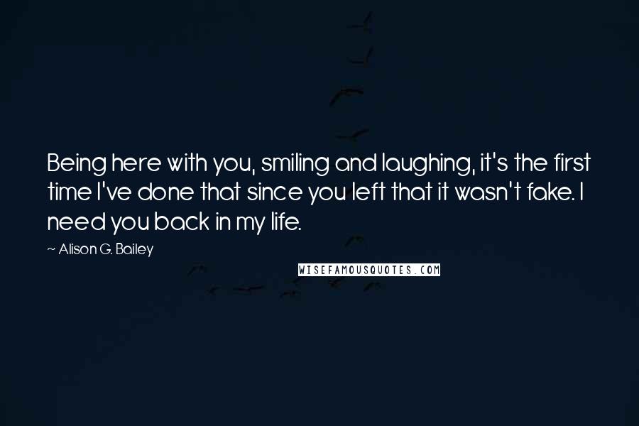 Alison G. Bailey Quotes: Being here with you, smiling and laughing, it's the first time I've done that since you left that it wasn't fake. I need you back in my life.