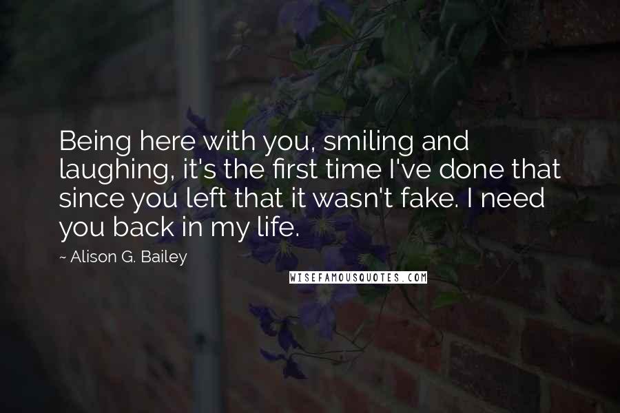 Alison G. Bailey Quotes: Being here with you, smiling and laughing, it's the first time I've done that since you left that it wasn't fake. I need you back in my life.