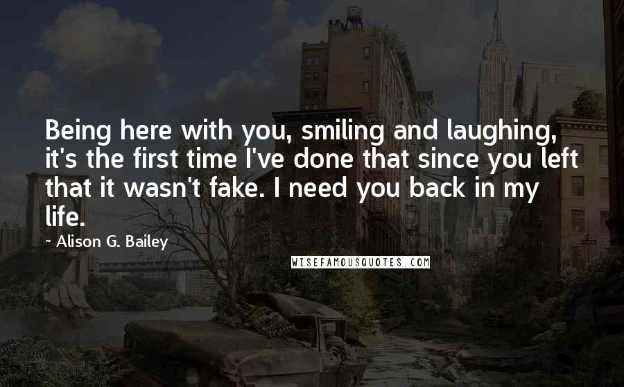 Alison G. Bailey Quotes: Being here with you, smiling and laughing, it's the first time I've done that since you left that it wasn't fake. I need you back in my life.