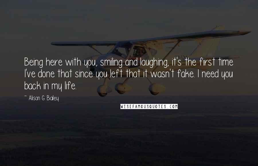 Alison G. Bailey Quotes: Being here with you, smiling and laughing, it's the first time I've done that since you left that it wasn't fake. I need you back in my life.