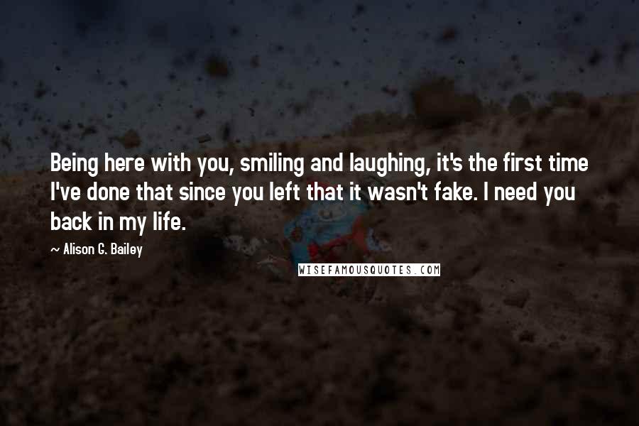 Alison G. Bailey Quotes: Being here with you, smiling and laughing, it's the first time I've done that since you left that it wasn't fake. I need you back in my life.