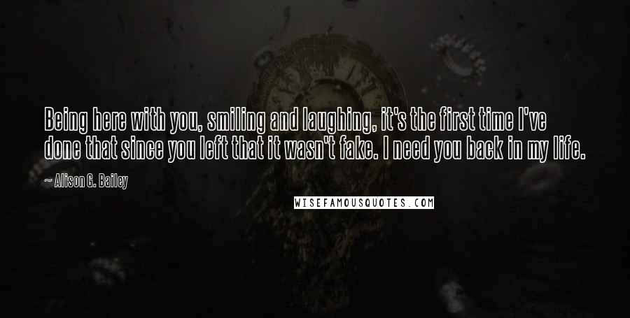 Alison G. Bailey Quotes: Being here with you, smiling and laughing, it's the first time I've done that since you left that it wasn't fake. I need you back in my life.