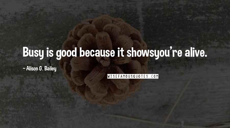 Alison G. Bailey Quotes: Busy is good because it showsyou're alive.