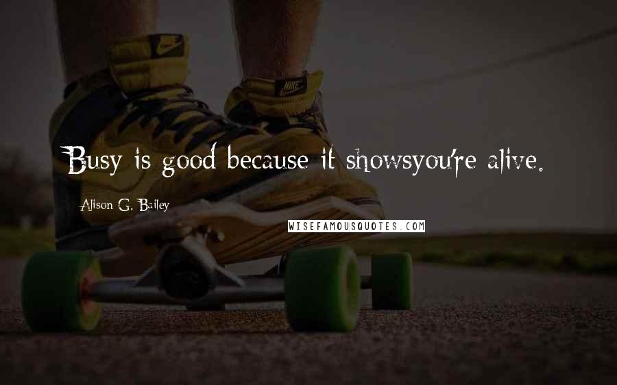 Alison G. Bailey Quotes: Busy is good because it showsyou're alive.