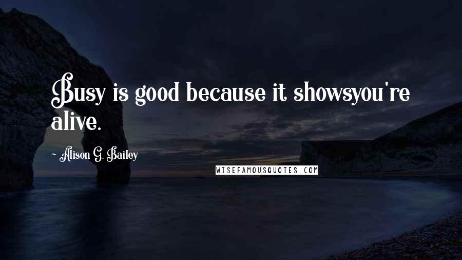 Alison G. Bailey Quotes: Busy is good because it showsyou're alive.