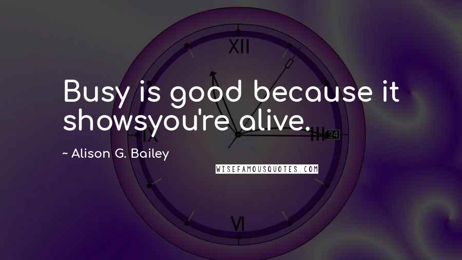 Alison G. Bailey Quotes: Busy is good because it showsyou're alive.