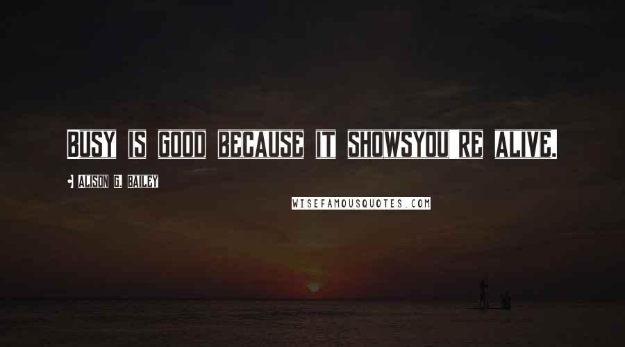 Alison G. Bailey Quotes: Busy is good because it showsyou're alive.