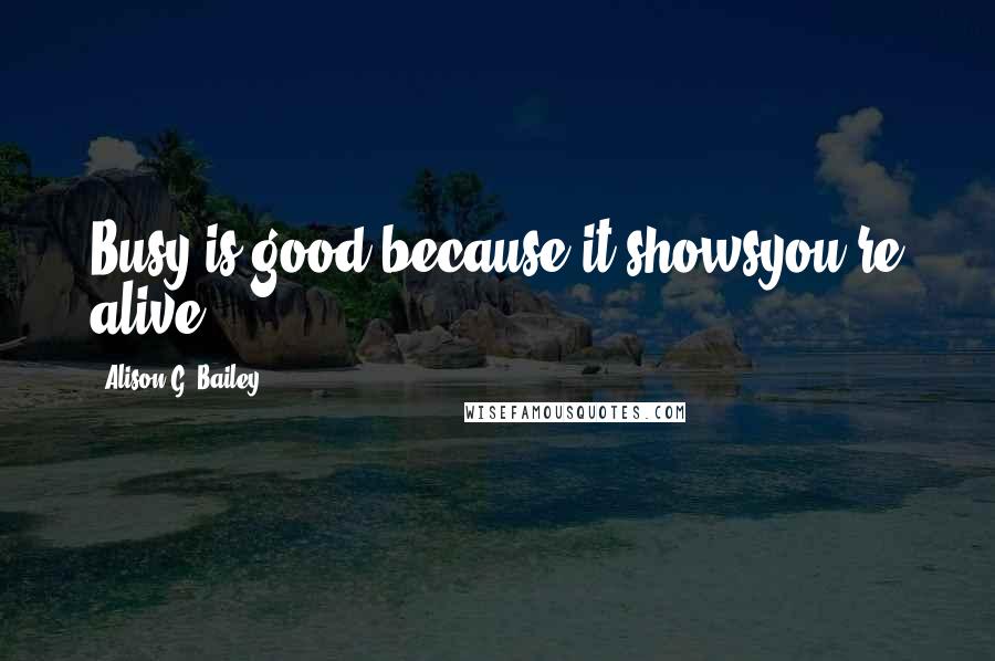 Alison G. Bailey Quotes: Busy is good because it showsyou're alive.