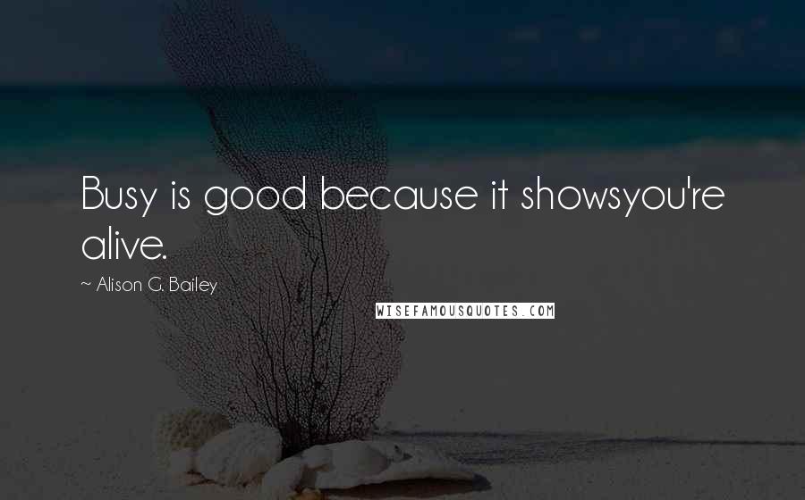 Alison G. Bailey Quotes: Busy is good because it showsyou're alive.