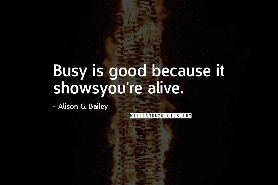 Alison G. Bailey Quotes: Busy is good because it showsyou're alive.