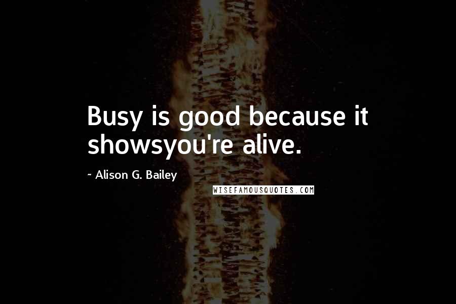 Alison G. Bailey Quotes: Busy is good because it showsyou're alive.