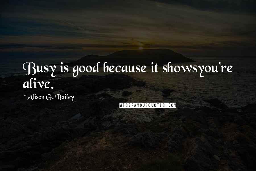 Alison G. Bailey Quotes: Busy is good because it showsyou're alive.